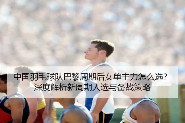 中国羽毛球队巴黎周期后女单主力怎么选？深度解析新周期人选与备战策略