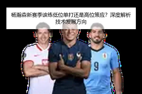 杨瀚森新赛季该练低位单打还是高位策应？深度解析技术发展方向