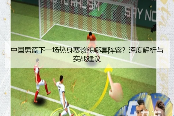 中国男篮下一场热身赛该练哪套阵容？深度解析与实战建议