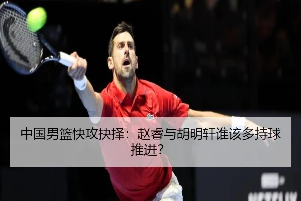 中国男篮快攻抉择：赵睿与胡明轩谁该多持球推进？